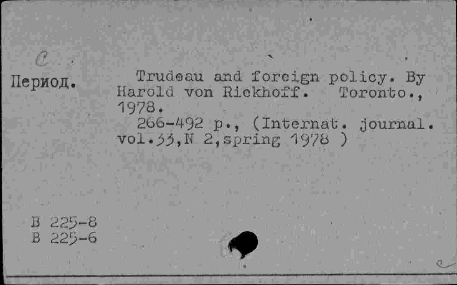 ﻿a... IlepMon.	Trudeau and foreign policy. By Harold von Riekhoff. Toronto., 1978. 266-492 p., (Internal, journal vol.55,N 2,spring 1978 )
B 225-8
B 225-6